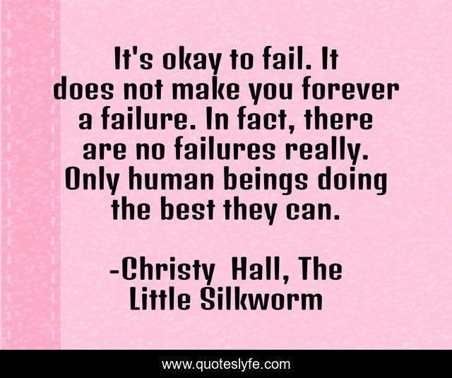 It's okay to fail. It does not make you forever a failure. In fact, there are no failures really. Only human beings doing the best they can.