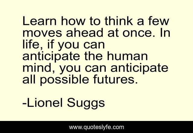 Learn how to think a few moves ahead at once. In life, if you can anticipate the human mind, you can anticipate all possible futures.