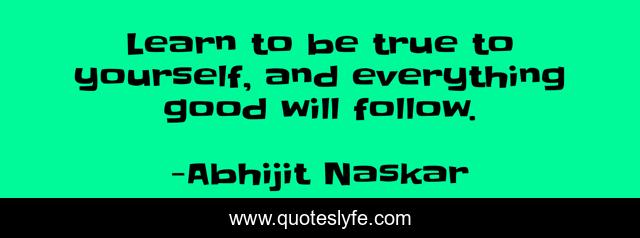 Learn to be true to yourself, and everything good will follow.