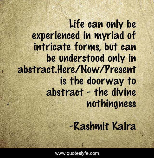 Life can only be experienced in myriad of intricate forms, but can be understood only in abstract.Here/Now/Present is the doorway to abstract - the divine nothingness