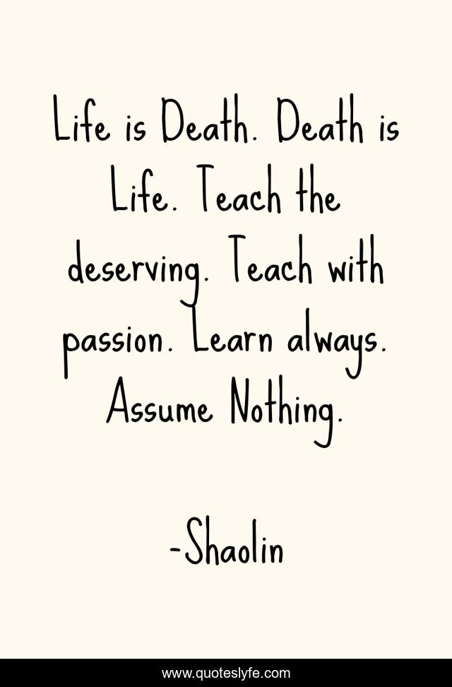 Life is Death. Death is Life. Teach the deserving. Teach with passion. Learn always. Assume Nothing.