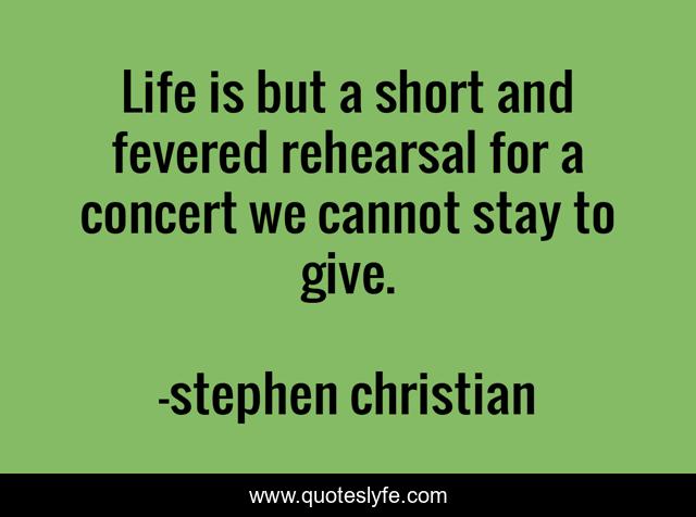 Life is but a short and fevered rehearsal for a concert we cannot stay to give.
