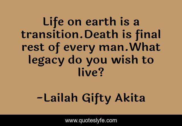 Life on earth is a transition.Death is final rest of every man.What legacy do you wish to live?