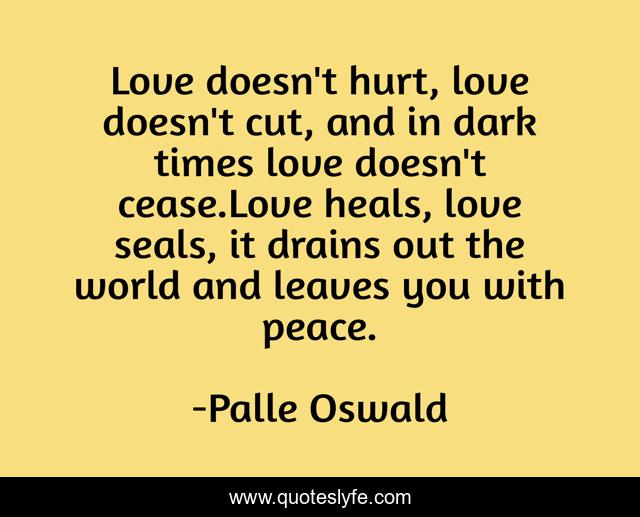 Love doesn't hurt, love doesn't cut, and in dark times love doesn't cease.Love heals, love seals, it drains out the world and leaves you with peace.