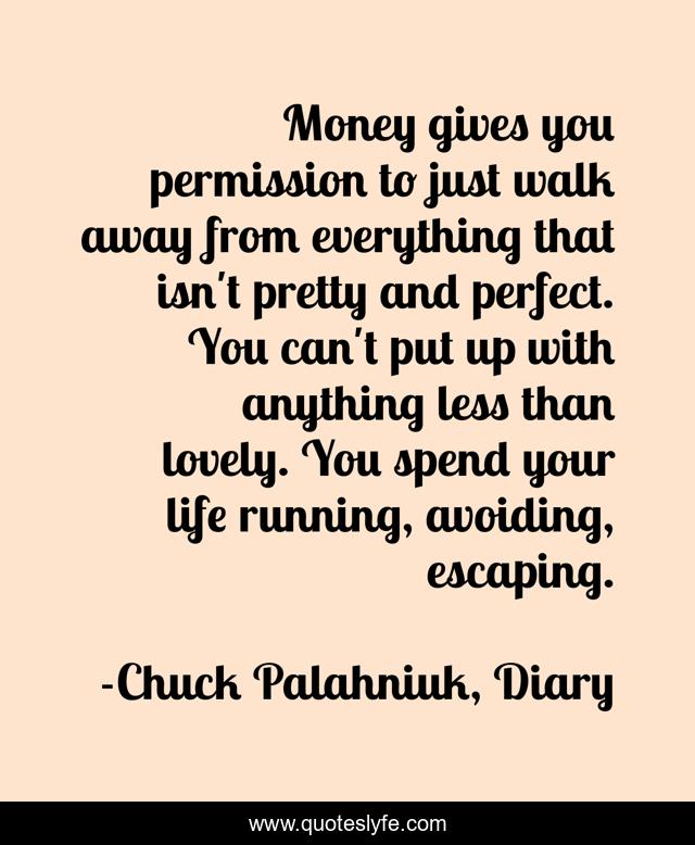 Money gives you permission to just walk away from everything that isn't pretty and perfect. You can't put up with anything less than lovely. You spend your life running, avoiding, escaping.