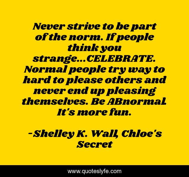 Never strive to be part of the norm. If people think you strange...CELEBRATE. Normal people try way to hard to please others and never end up pleasing themselves. Be ABnormal. It's more fun.