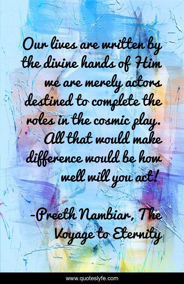 Our lives are written by the divine hands of Him we are merely actors destined to complete the roles in the cosmic play. All that would make difference would be how well will you act!