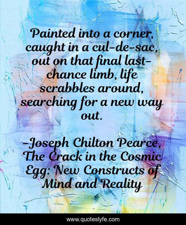 Painted into a corner, caught in a cul-de-sac, out on that final last-chance limb, life scrabbles around, searching for a new way out.
