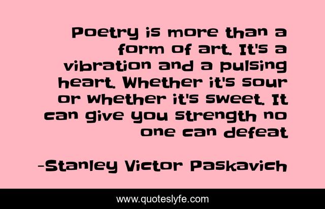 Poetry is more than a form of art. It's a vibration and a pulsing heart. Whether it's sour or whether it's sweet. It can give you strength no one can defeat