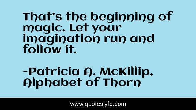 That's the beginning of magic. Let your imagination run and follow it.
