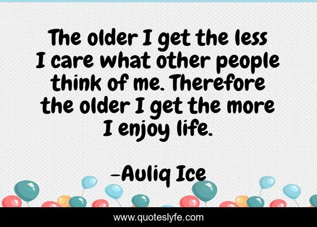 The older I get the less I care what other people think of me. Therefore the older I get the more I enjoy life.