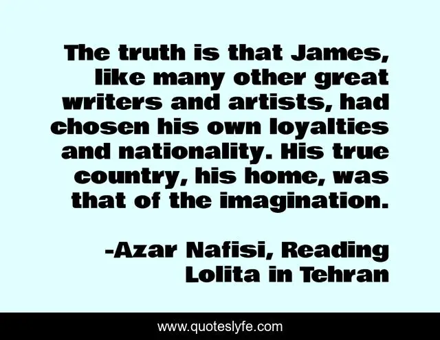 The truth is that James, like many other great writers and artists, had chosen his own loyalties and nationality. His true country, his home, was that of the imagination.