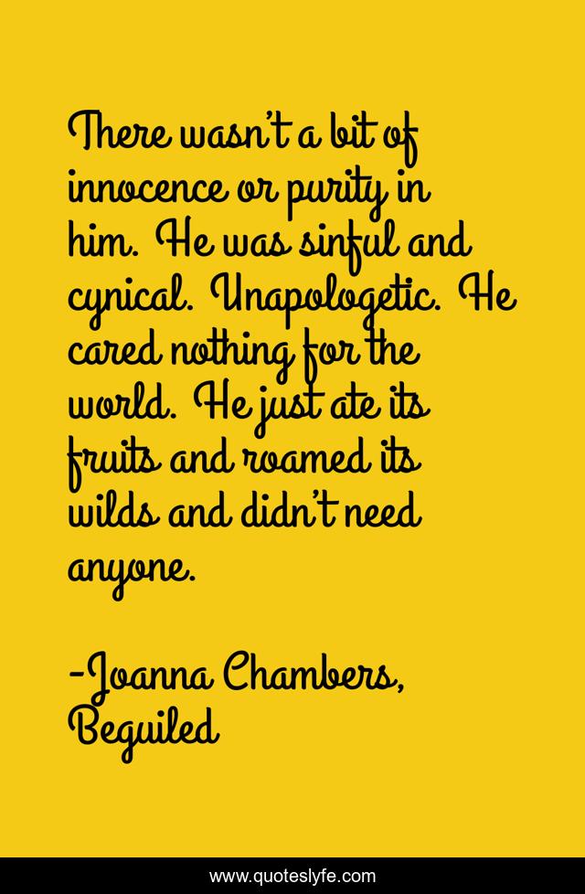 There wasn’t a bit of innocence or purity in him. He was sinful and cynical. Unapologetic. He cared nothing for the world. He just ate its fruits and roamed its wilds and didn’t need anyone.