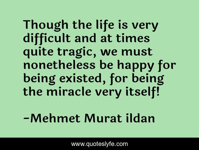 Though the life is very difficult and at times quite tragic, we must nonetheless be happy for being existed, for being the miracle very itself!