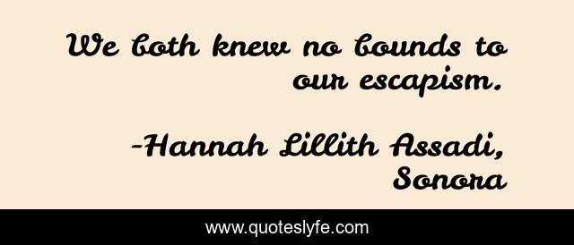 We both knew no bounds to our escapism.