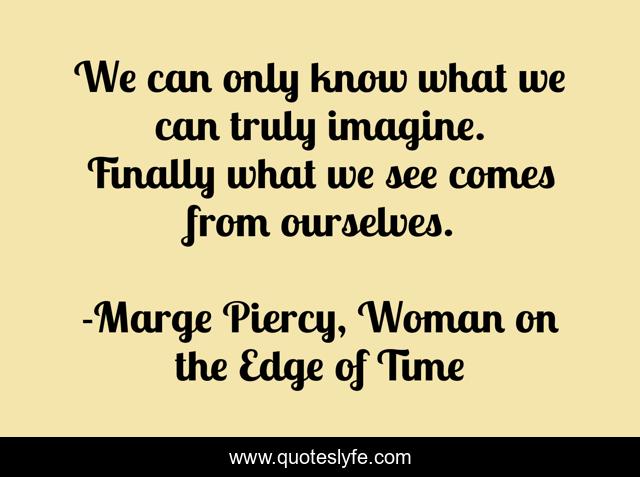 We can only know what we can truly imagine. Finally what we see comes from ourselves.