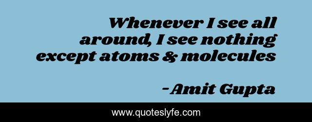 Whenever I see all around, I see nothing except atoms & molecules