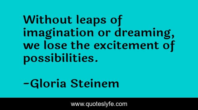 Without leaps of imagination or dreaming, we lose the excitement of possibilities.