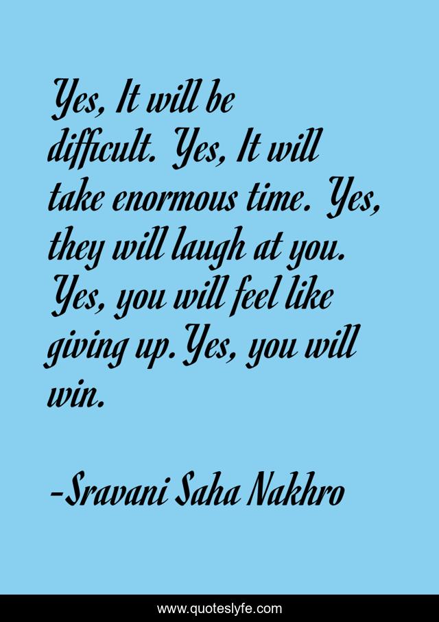 Yes, It will be difficult. Yes, It will take enormous time. Yes, they will laugh at you. Yes, you will feel like giving up.Yes, you will win.