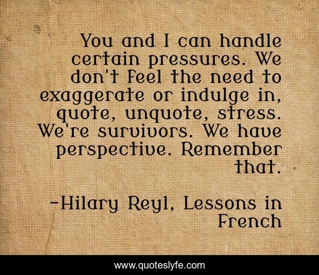 You and I can handle certain pressures. We don't feel the need to exaggerate or indulge in, quote, unquote, stress. We're survivors. We have perspective. Remember that.