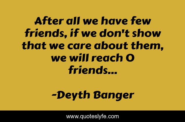 After all we have few friends, if we don't show that we care about them, we will reach 0 friends...