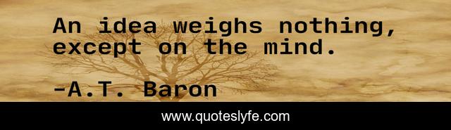 An idea weighs nothing, except on the mind.
