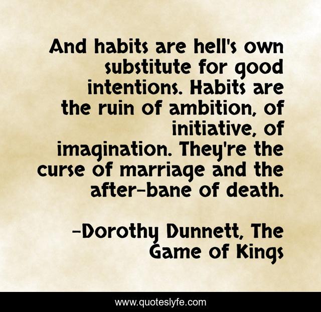 And habits are hell's own substitute for good intentions. Habits are the ruin of ambition, of initiative, of imagination. They're the curse of marriage and the after-bane of death.
