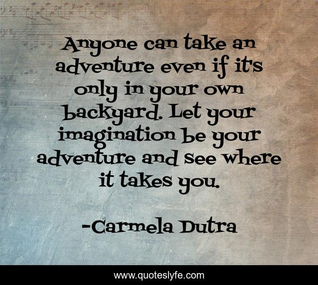 Anyone can take an adventure even if it's only in your own backyard. Let your imagination be your adventure and see where it takes you.