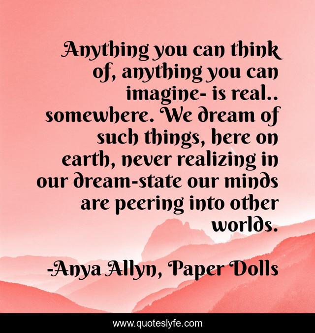Anything you can think of, anything you can imagine- is real.. somewhere. We dream of such things, here on earth, never realizing in our dream-state our minds are peering into other worlds.