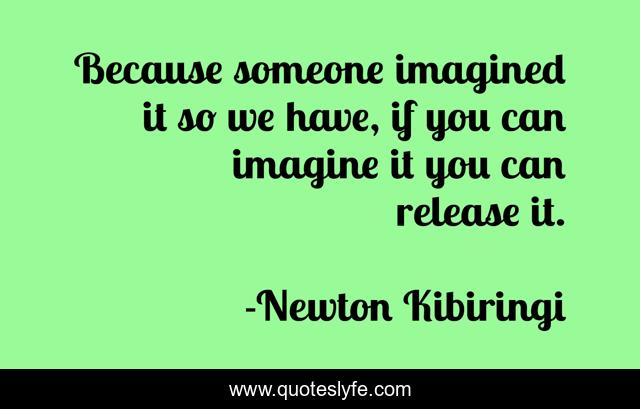 Because someone imagined it so we have, if you can imagine it you can release it.