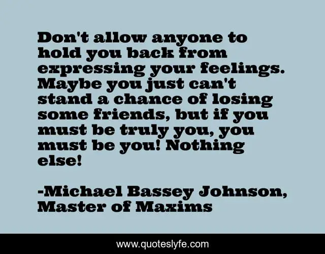 Don't allow anyone to hold you back from expressing your feelings. Maybe you just can't stand a chance of losing some friends, but if you must be truly you, you must be you! Nothing else!