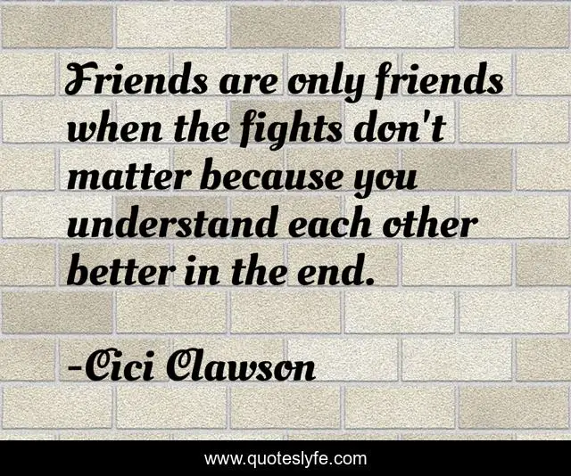 Friends are only friends when the fights don't matter because you understand each other better in the end.