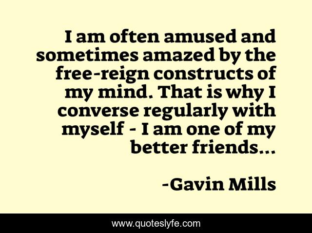 I am often amused and sometimes amazed by the free-reign constructs of my mind. That is why I converse regularly with myself - I am one of my better friends...