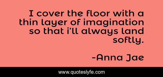 I cover the floor with a thin layer of imagination so that i’ll always land softly.