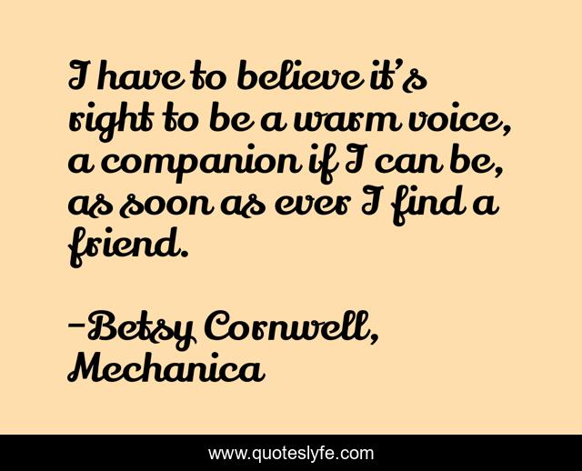 I have to believe it’s right to be a warm voice, a companion if I can be, as soon as ever I find a friend.