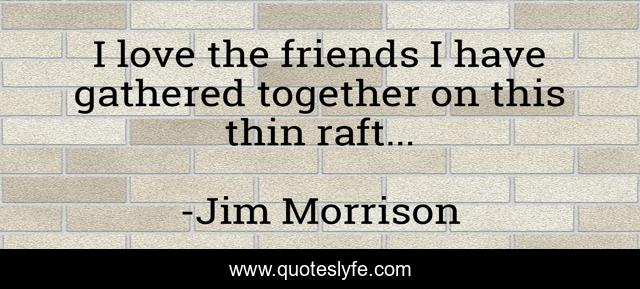 I love the friends I have gathered together on this thin raft...