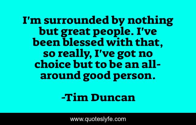 I'm surrounded by nothing but great people. I've been blessed with that, so really, I've got no choice but to be an all-around good person.