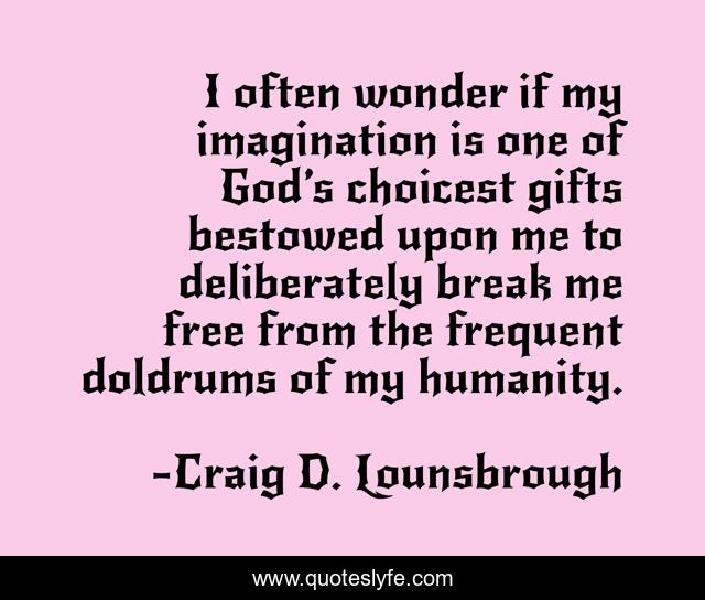 I often wonder if my imagination is one of God’s choicest gifts bestowed upon me to deliberately break me free from the frequent doldrums of my humanity.