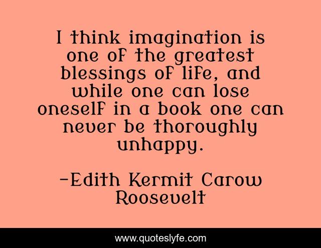 I think imagination is one of the greatest blessings of life, and while one can lose oneself in a book one can never be thoroughly unhappy.