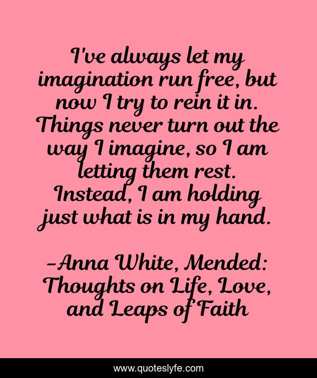 I've always let my imagination run free, but now I try to rein it in. Things never turn out the way I imagine, so I am letting them rest. Instead, I am holding just what is in my hand.