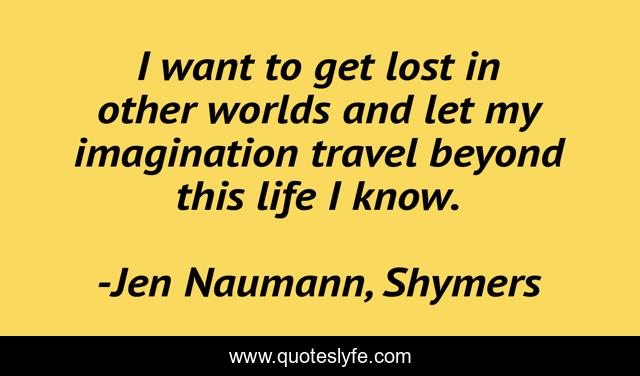 I want to get lost in other worlds and let my imagination travel beyond this life I know.
