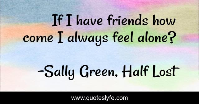 If I have friends how come I always feel alone?