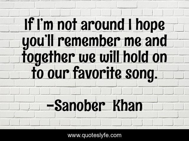 If I’m not around I hope you’ll remember me and together we will hold on to our favorite song.
