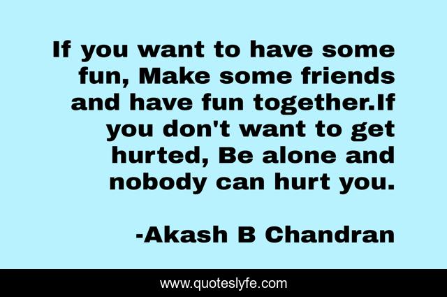 If you want to have some fun, Make some friends and have fun together.If you don't want to get hurted, Be alone and nobody can hurt you.