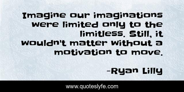 Imagine our imaginations were limited only to the limitless. Still, it wouldn't matter without a motivation to move.