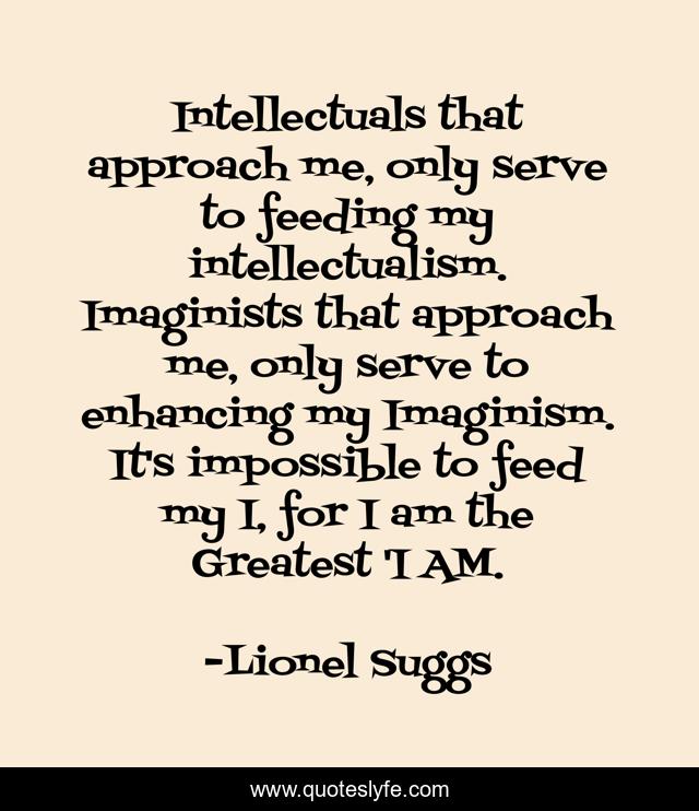 Intellectuals that approach me, only serve to feeding my intellectualism. Imaginists that approach me, only serve to enhancing my Imaginism. It's impossible to feed my I, for I am the Greatest 'I AM.