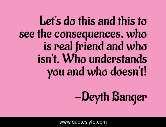 Let's do this and this to see the consequences, who is real friend and who isn't. Who understands you and who doesn't!