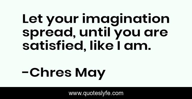 Let your imagination spread, until you are satisfied, like I am.