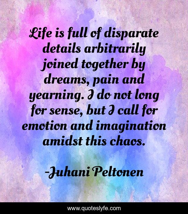 Life is full of disparate details arbitrarily joined together by dreams, pain and yearning. I do not long for sense, but I call for emotion and imagination amidst this chaos.