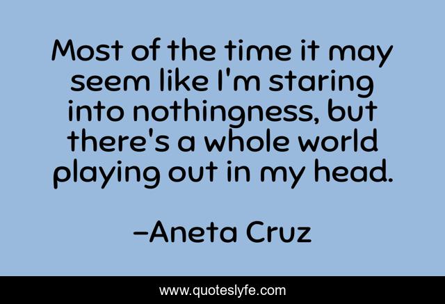 Most of the time it may seem like I'm staring into nothingness, but there's a whole world playing out in my head.